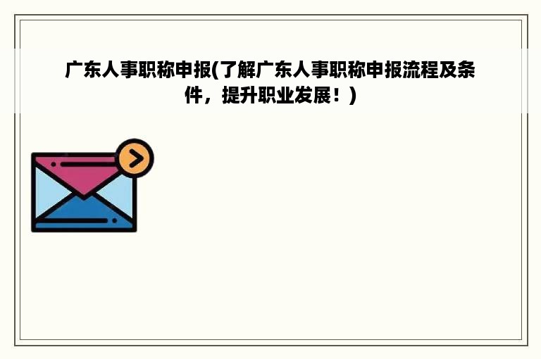 广东人事职称申报(了解广东人事职称申报流程及条件，提升职业发展！)