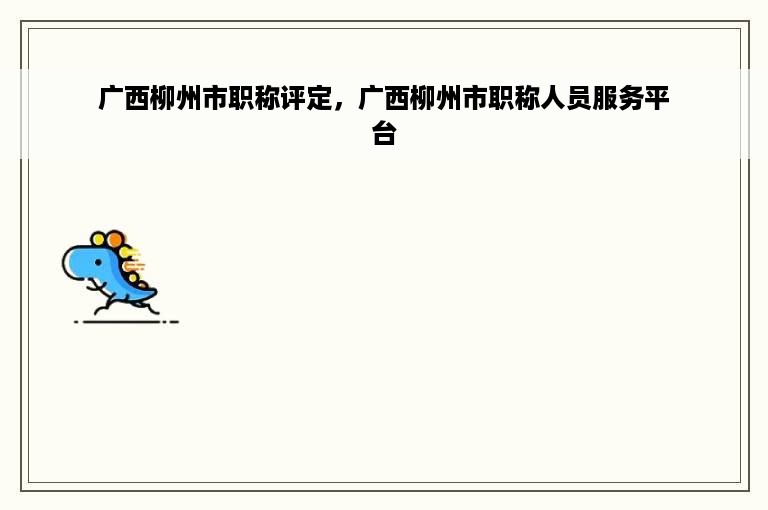 广西柳州市职称评定，广西柳州市职称人员服务平台