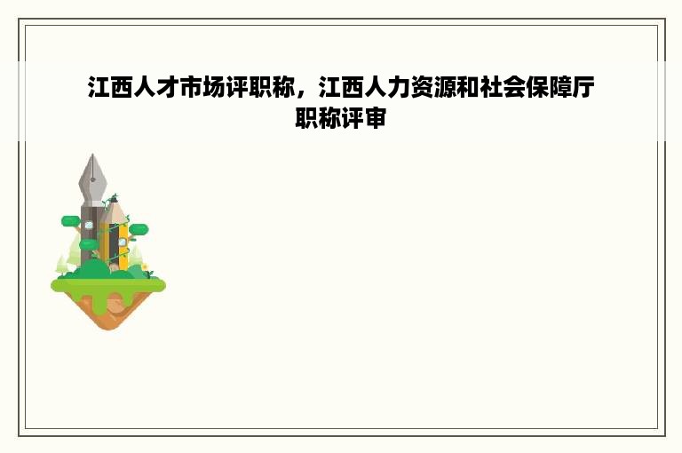 江西人才市场评职称，江西人力资源和社会保障厅职称评审