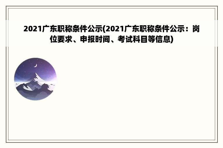 2021广东职称条件公示(2021广东职称条件公示：岗位要求、申报时间、考试科目等信息)