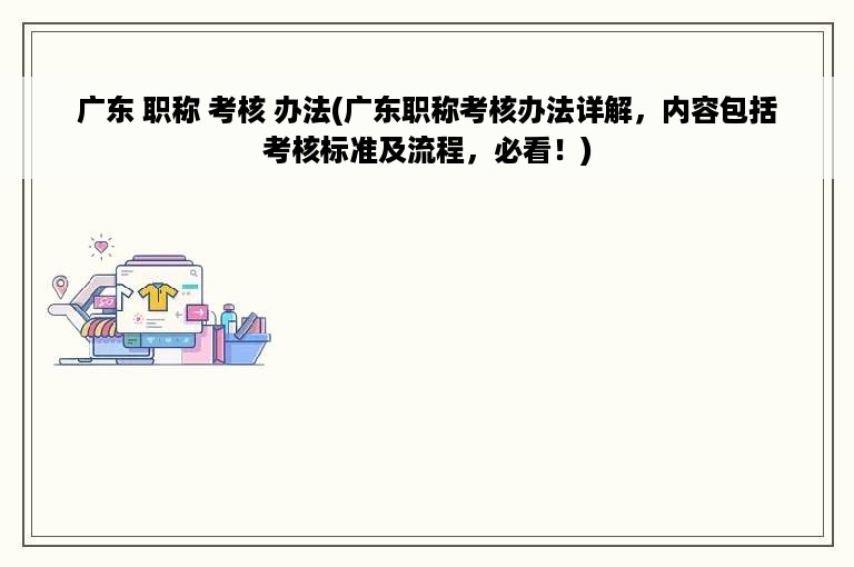 广东 职称 考核 办法(广东职称考核办法详解，内容包括考核标准及流程，必看！)