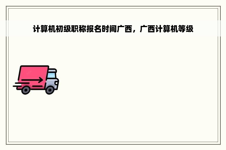 计算机初级职称报名时间广西，广西计算机等级