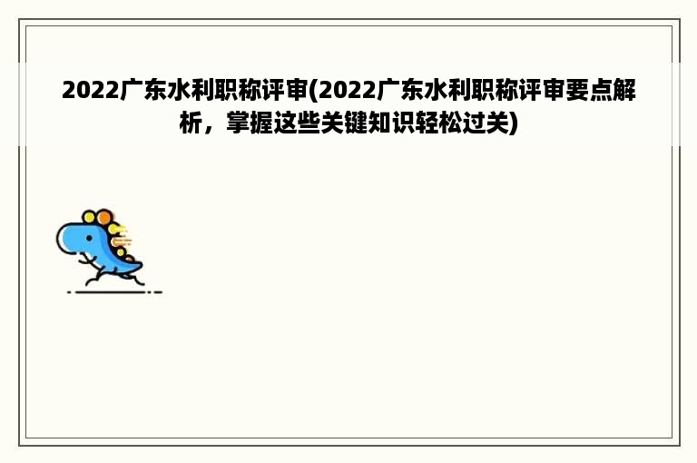 2022广东水利职称评审(2022广东水利职称评审要点解析，掌握这些关键知识轻松过关)
