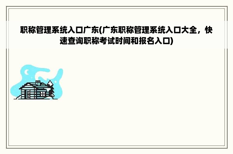 职称管理系统入口广东(广东职称管理系统入口大全，快速查询职称考试时间和报名入口)