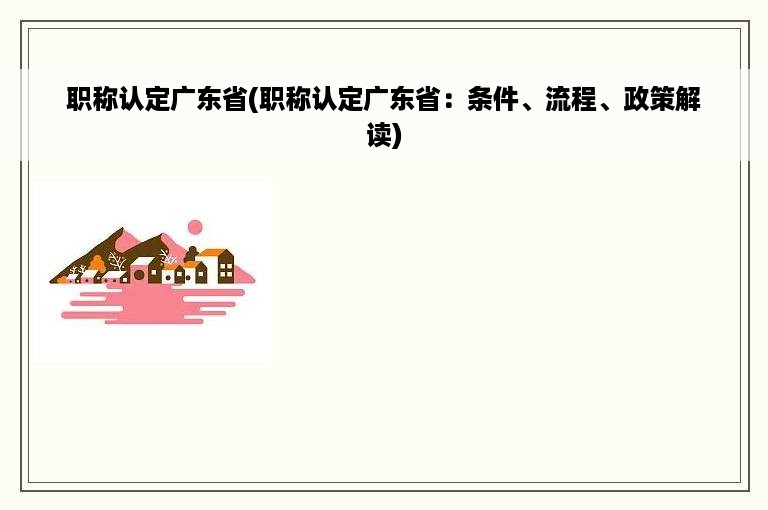 职称认定广东省(职称认定广东省：条件、流程、政策解读)