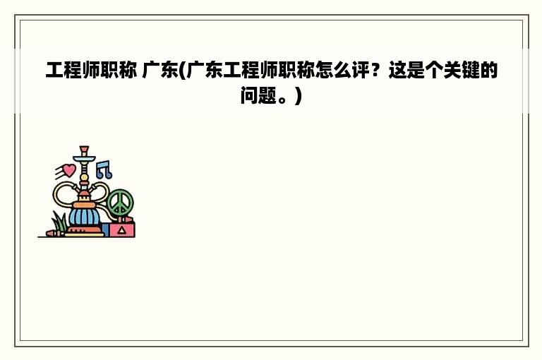工程师职称 广东(广东工程师职称怎么评？这是个关键的问题。)