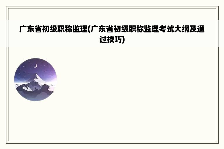 广东省初级职称监理(广东省初级职称监理考试大纲及通过技巧)