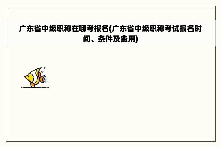 广东省中级职称在哪考报名(广东省中级职称考试报名时间、条件及费用)