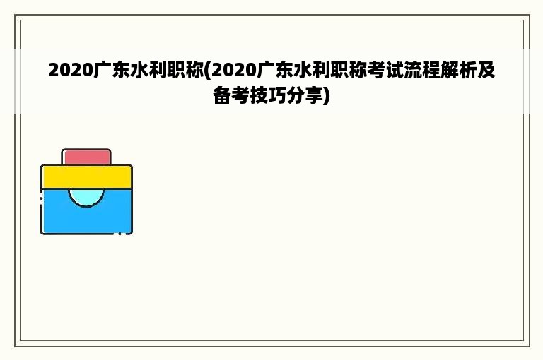 2020广东水利职称(2020广东水利职称考试流程解析及备考技巧分享)