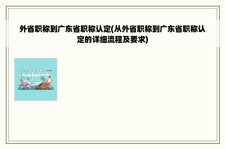 外省职称到广东省职称认定(从外省职称到广东省职称认定的详细流程及要求)