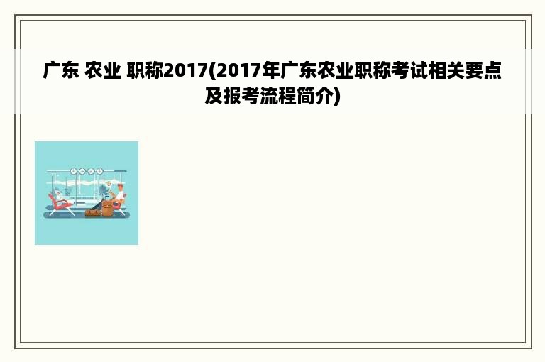 广东 农业 职称2017(2017年广东农业职称考试相关要点及报考流程简介)
