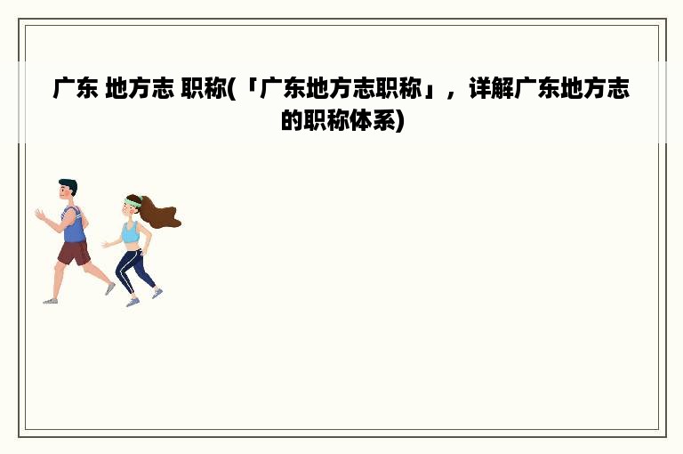 广东 地方志 职称(「广东地方志职称」，详解广东地方志的职称体系)