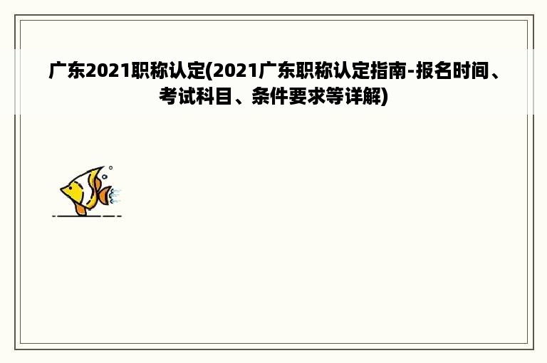 广东2021职称认定(2021广东职称认定指南-报名时间、考试科目、条件要求等详解)
