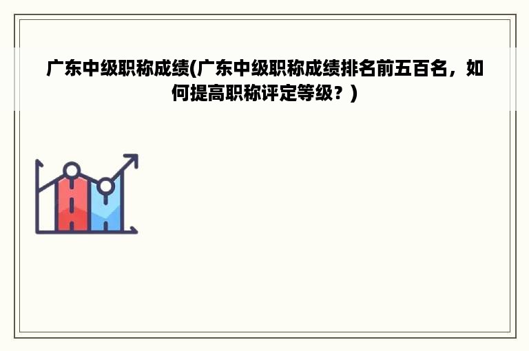 广东中级职称成绩(广东中级职称成绩排名前五百名，如何提高职称评定等级？)