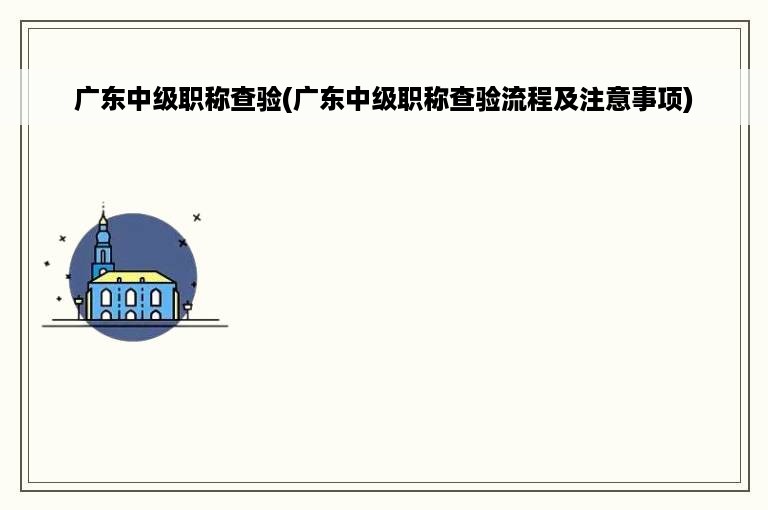 广东中级职称查验(广东中级职称查验流程及注意事项)