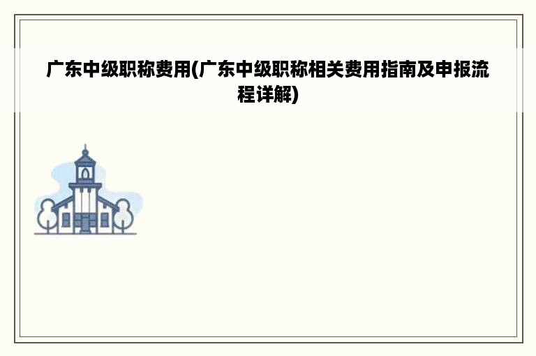 广东中级职称费用(广东中级职称相关费用指南及申报流程详解)