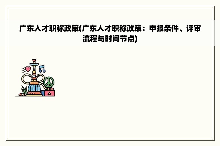 广东人才职称政策(广东人才职称政策：申报条件、评审流程与时间节点)