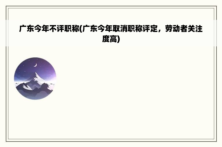 广东今年不评职称(广东今年取消职称评定，劳动者关注度高)