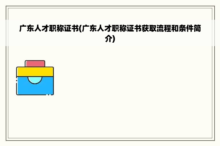 广东人才职称证书(广东人才职称证书获取流程和条件简介)