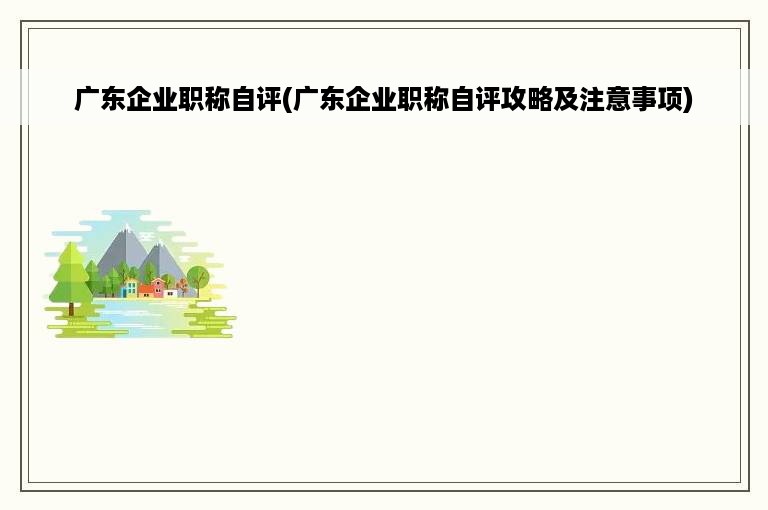 广东企业职称自评(广东企业职称自评攻略及注意事项)