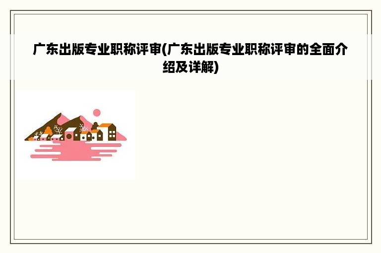 广东出版专业职称评审(广东出版专业职称评审的全面介绍及详解)