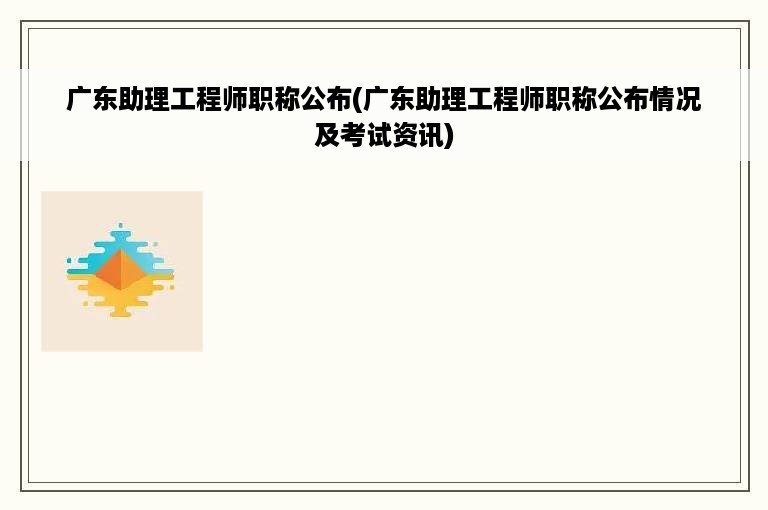 广东助理工程师职称公布(广东助理工程师职称公布情况及考试资讯)
