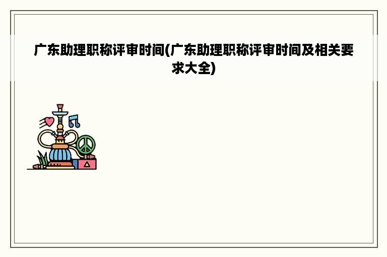 广东助理职称评审时间(广东助理职称评审时间及相关要求大全)