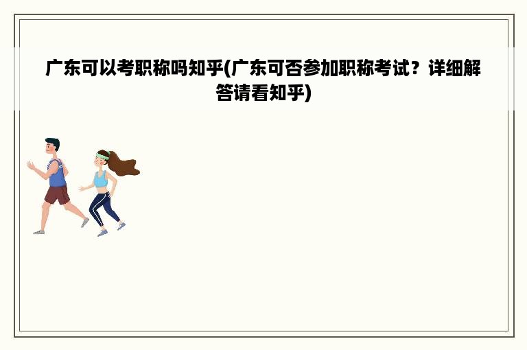 广东可以考职称吗知乎(广东可否参加职称考试？详细解答请看知乎)