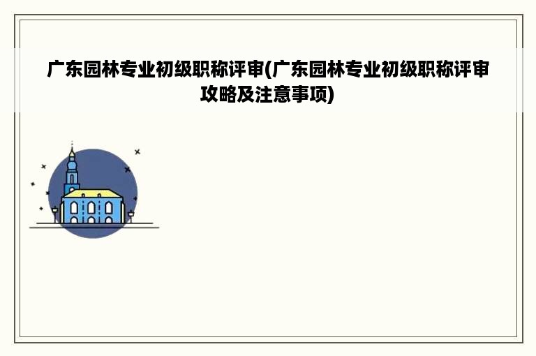 广东园林专业初级职称评审(广东园林专业初级职称评审攻略及注意事项)