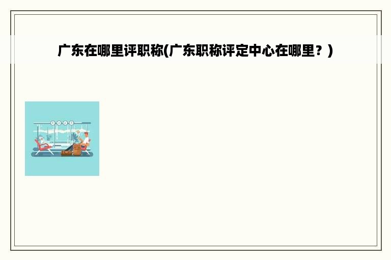 广东在哪里评职称(广东职称评定中心在哪里？)