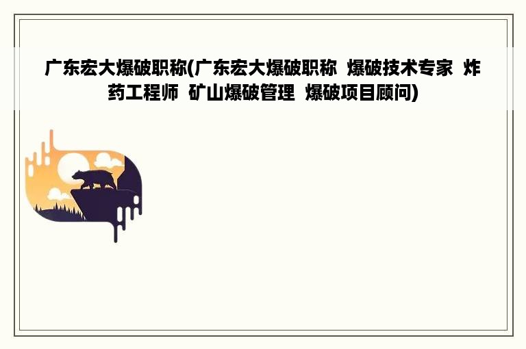 广东宏大爆破职称(广东宏大爆破职称  爆破技术专家  炸药工程师  矿山爆破管理  爆破项目顾问)