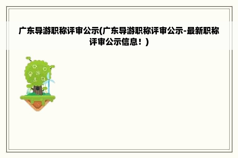 广东导游职称评审公示(广东导游职称评审公示-最新职称评审公示信息！)