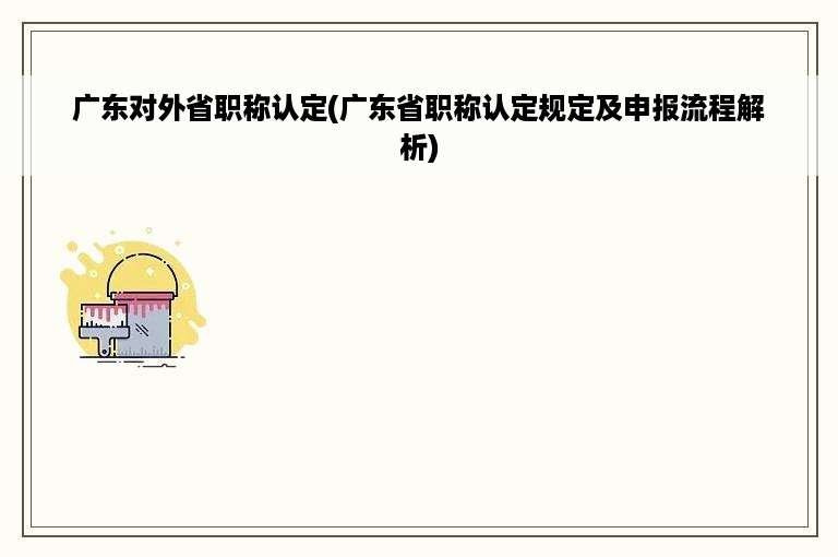 广东对外省职称认定(广东省职称认定规定及申报流程解析)
