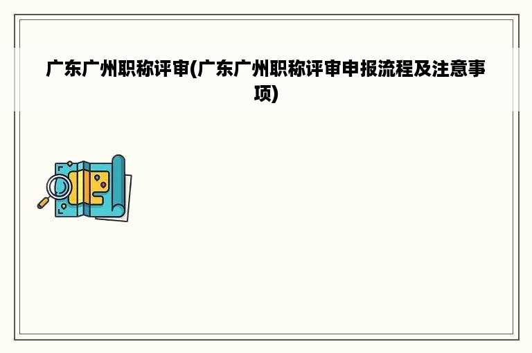 广东广州职称评审(广东广州职称评审申报流程及注意事项)