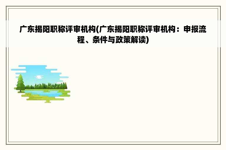 广东揭阳职称评审机构(广东揭阳职称评审机构：申报流程、条件与政策解读)