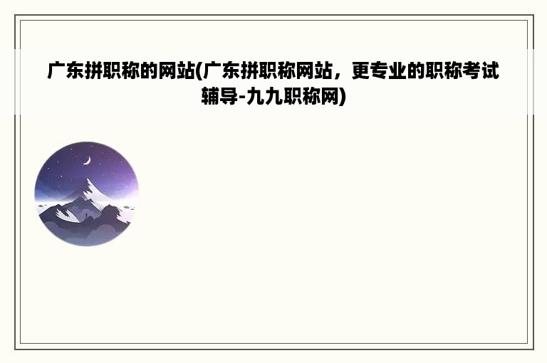 广东拼职称的网站(广东拼职称网站，更专业的职称考试辅导-九九职称网)