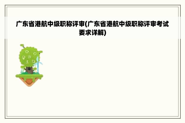 广东省港航中级职称评审(广东省港航中级职称评审考试要求详解)