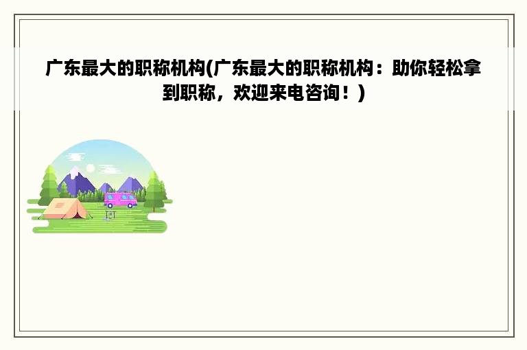 广东最大的职称机构(广东最大的职称机构：助你轻松拿到职称，欢迎来电咨询！)