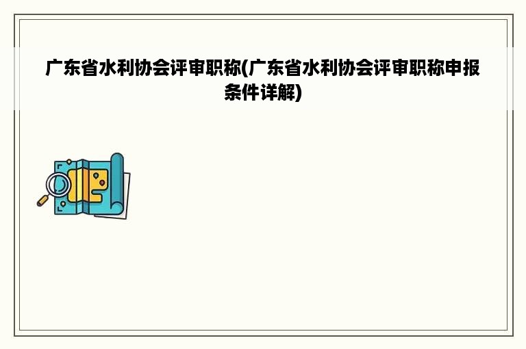 广东省水利协会评审职称(广东省水利协会评审职称申报条件详解)