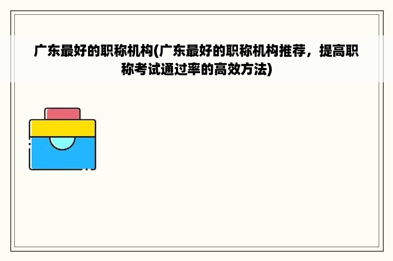 广东最好的职称机构(广东最好的职称机构推荐，提高职称考试通过率的高效方法)
