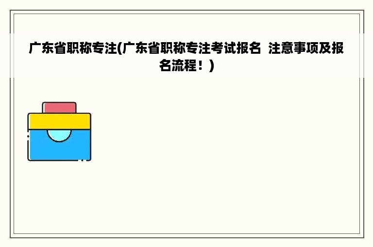 广东省职称专注(广东省职称专注考试报名 注意事项及报名流程！)