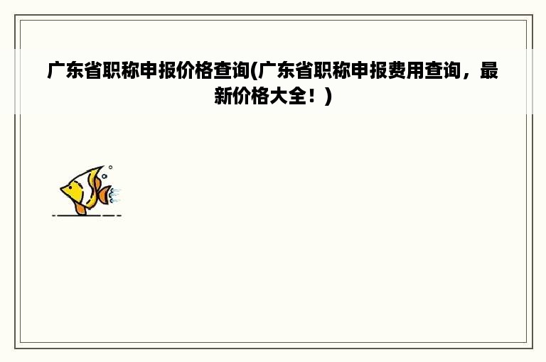 广东省职称申报价格查询(广东省职称申报费用查询，最新价格大全！)