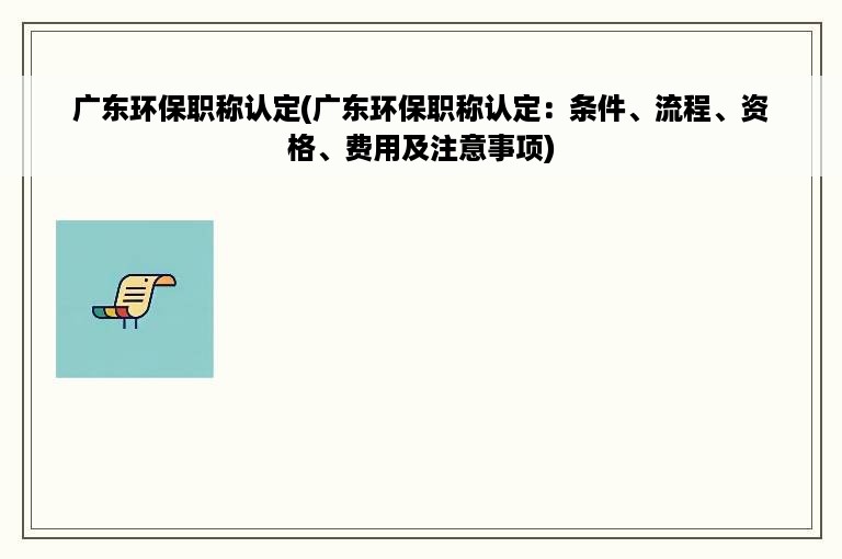 广东环保职称认定(广东环保职称认定：条件、流程、资格、费用及注意事项)