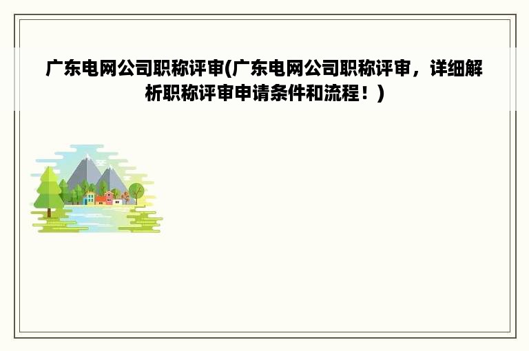 广东电网公司职称评审(广东电网公司职称评审，详细解析职称评审申请条件和流程！)