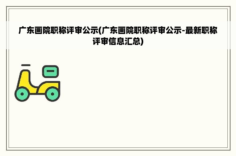 广东画院职称评审公示(广东画院职称评审公示-最新职称评审信息汇总)
