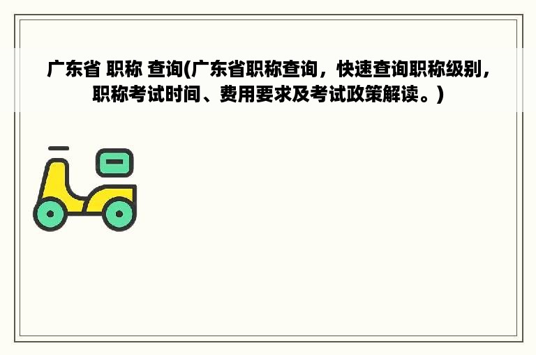 广东省 职称 查询(广东省职称查询，快速查询职称级别，职称考试时间、费用要求及考试政策解读。)
