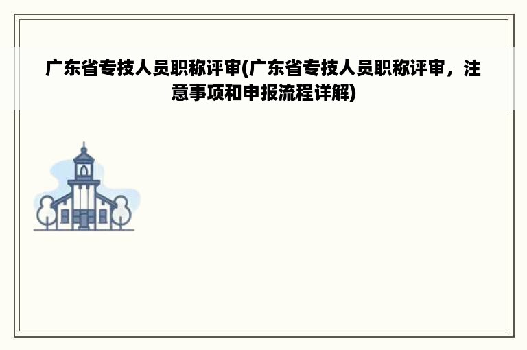 广东省专技人员职称评审(广东省专技人员职称评审，注意事项和申报流程详解)