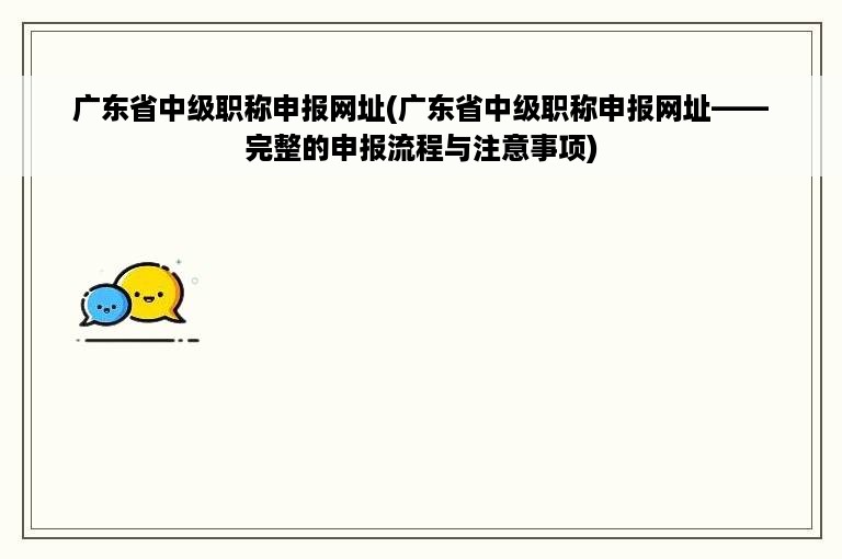 广东省中级职称申报网址(广东省中级职称申报网址——完整的申报流程与注意事项)