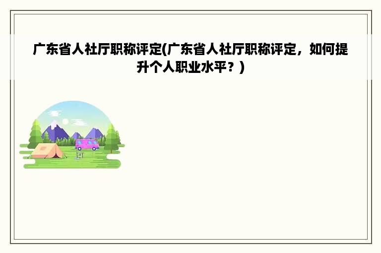 广东省人社厅职称评定(广东省人社厅职称评定，如何提升个人职业水平？)
