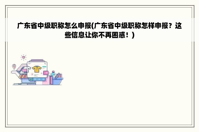 广东省中级职称怎么申报(广东省中级职称怎样申报？这些信息让你不再困惑！)